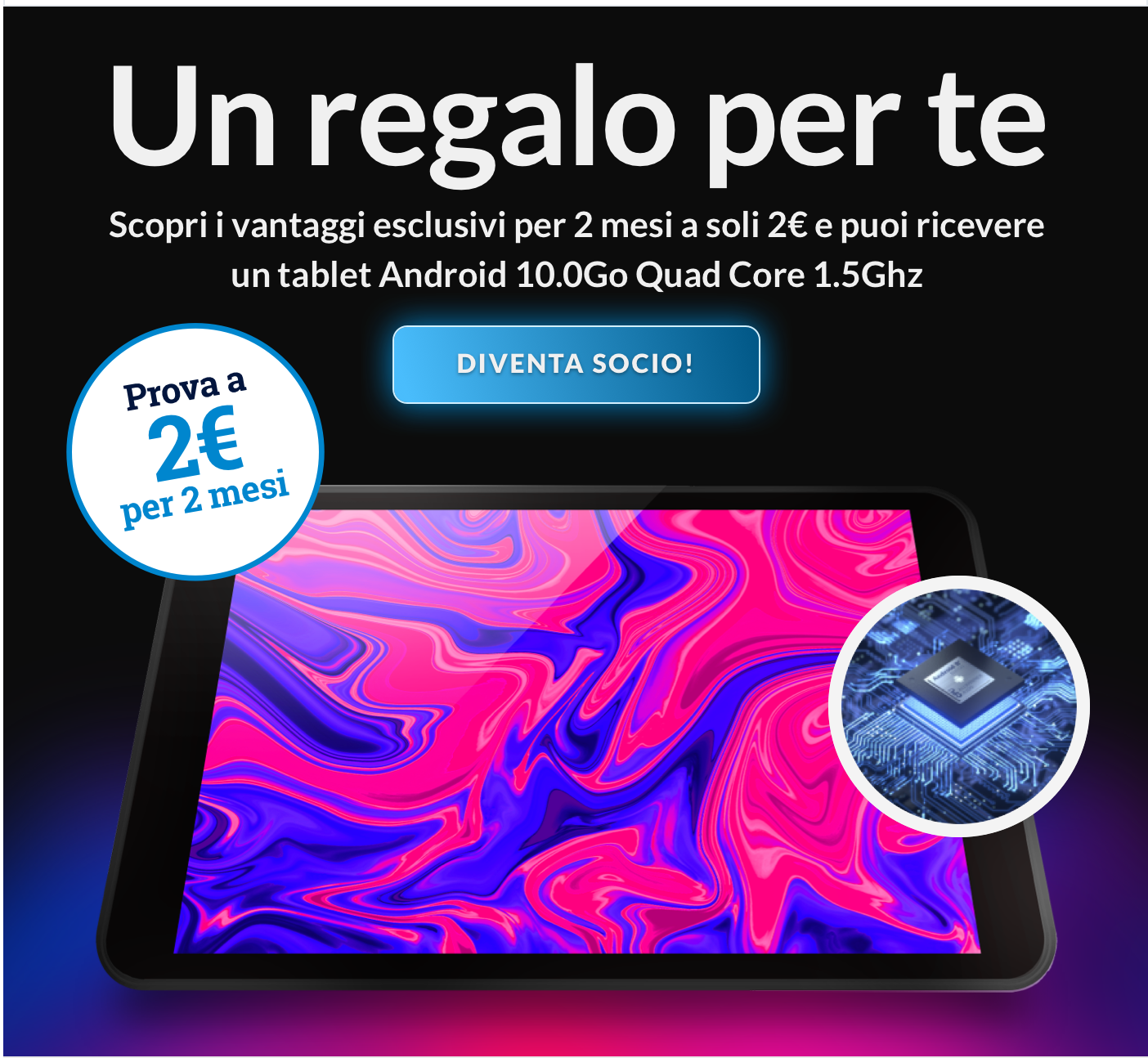 Un regalo per te  Scopri i vantaggi esclusivi per 2 mesi a soli 2€ e puoi ricevere un tablet Android 10.0Go Quad Core 1.5Ghz